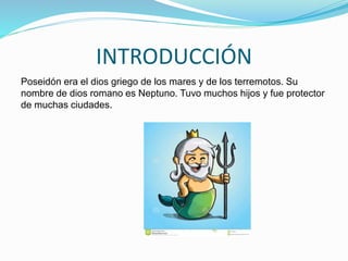 INTRODUCCIÓN
Poseidón era el dios griego de los mares y de los terremotos. Su
nombre de dios romano es Neptuno. Tuvo muchos hijos y fue protector
de muchas ciudades.
 