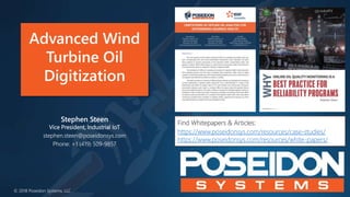 Advanced Wind
Turbine Oil
Digitization
© 2018 Poseidon Systems, LLC
Stephen Steen
Vice President, Industrial IoT
stephen.steen@poseidonsys.com
Phone: +1 (419) 509-9857
Find Whitepapers & Articles:
https://www.poseidonsys.com/resources/case-studies/
https://www.poseidonsys.com/resources/white-papers/
 