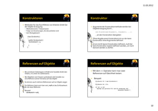 11.03.2012
10
 Methoden für das Durchführen von Arbeiten direkt bei 
der Objekt‐Erzeugung:            
 Methodenname = Klassenname
 Folge von Anweisungen, die abzuarbeiten sind
 kein Rückgabewert
class Girokonto {
...
public Girokonto() {
kontostand = 0;
...
}
}
 Argumente der Konstruktormethode werden bei
Objekterzeugung durch…
new Klassenname(Argument1, Argument2, ...);
…an den Konstruktor übergeben
 Ohne Angabe eines Konstruktors ist nur der leere
Konstruktor ohneArgumente definiert
 Ist ein (nicht leerer) Konstruktor definiert, muß der 
leere Konstruktor explizit definiert werden, um noch
benutzt werden zu dürfen
 Bei primitiven Datentypen enthält eineVariable direkt den 
Inhalt (z. B. einen Int‐Zahlenwert)
 Bei Objekten von Klassen symbolisiert die Variable nur
eine Referenz (einenVerweis) auf das Objekt
 Es können auch mehrere Referenzen auf ein Objekt zeigen
 Ein Referenz kann auch leer sein, null ist das Schlüsselwort
für die leere Referenz
 Beispiel:
 Girokonto k = null;
 Mit dem ==‐Operator kann man zwei
Referenzen auf Gleichheit testen:
 Beispiel:
Girokonto k1 = new Girokonto();
...
Girokonto k2 = k1;
...
if (k1 == k2)
System.out.println(”k1 und k2 verweisen auf
dasselbe Objekt");
 