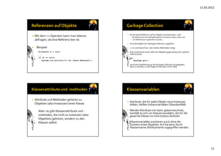 11.03.2012
11
 Mit dem ==‐Operator kann man ebenso
abfragen, ob eine Referenz leer ist:
 Beispiel:
Girokonto k = null;
...
if (k == null)
System.out.println(”k ist leere Referenz");
 Ist die letzte Referenz auf ein Objekt verschwunden , weil
 die Referenzen den Gültigkeitsbereich verlassen haben, oder weil
 null‐Referenzen zugewiesen wurden,
 wird das Objekt der Garbage Collection zugeführt.
 => es sind keine free‐ oder delete‐Methoden nötig!
 Dies funktioniert auch, falls sich Objekte gegenseitig noch zyklisch
referenzieren
 Mit
System.gc();
 wird eine Empfehlung an die Garbage Collection ausgegeben, 
aktiv zu werden, in der Regel ist dies aber nicht nötig
 Attribute und Methoden gehören zu
Objekten (also Instanzen) einer Klasse
Aber: es gibt Klassenattribute und ‐
methoden, die nicht zu Instanzen (also 
Objekten) gehören, sondern zu den 
Klassen selbst
 Attribute, die für jedes Objekt neue Instanzen
bilden, heißen Instanzvariablen (Standardfall)
 Werden Attribute mit static gekennzeichnet, 
handelt es sich um Klassenvariablen, die für die 
gesamte Klasse nur eine Instanz besitzen
 Klassenvariablen existieren auch ohne die 
Existenz eines Objektes. Auf sie kann durch
Klassenname.Attributname zugegriffen werden.
 