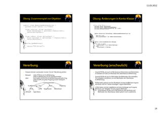 11.03.2012
14
public class WaehrungsRechnerDollar {
private float faktor = 0.77292f;
float toDollar (float euroCent) {
float dollarCent = (euroCent/(faktor/100));
return(dollarCent);
}
float toEuro (float dollarCent) {
float euroCent = (dollarCent * (faktor/100));
return(euroCent);
}
String getWaehrung()
{
return("US-Dollar");
}
}
public class Konto {
private float kontoStand;
private float ueberziehungsRahmen;
private WaehrungsRechnerDollar wr = null;
private boolean valid;
…
public Konto(int kontoStand, WaehrungsRechnerDollar wr)
{
this.wr = wr;
this.kontoStand = wr.toEuro(kontoStand);
}
…
public void einzahlen(int betrag)
{
if (wr != null)
kontoStand += wr.toEuro(betrag);
else
kontoStand += betrag;
}
• Klassen können zueinander in einer "ist ein"‐Beziehung stehen
• Beispiel: Jeder PKW ist ein Kraftfahrzeug, 
jedes Kraftfahrzeug ist einTransportmittel
aber: auch jeder LKW ist ein Kraftfahrzeug und jeder Zug,
jedes Schiff und jedes Flugzeug ist einTransport‐
mittel
Transportmittel
Kraftfahrzeug Zug Boot Flugzeug
PKW LKW Segelbooot Motorboot
• VW Golf Opel Astra
• Sowohl PKWs, als auch LKWs besitzen Fahrersitze und Fahrertüren, 
es handelt sich also um Attribute der Oberklasse Kraftfahrzeug
• Sowohl PKWs als auch LKWs haben die Methoden Sitz verstellen, 
Tür schließen und fahren, es sind Methoden der Oberklasse
Kraftfahrzeug
• PKWs haben jedoch mit der Rückbank und dem Kofferraum eigene
Attribute und mit "hinten einsteigen" eigene Methoden
• LKWs haben mit der Ladefläche und dem Anhänger auch eigene
Attribute und "beladen" ist eine eigene Methode
=> Unterklassen PKWs und LKWs besitzen alle Attribute und 
Methoden der Oberklasse, haben jedoch noch zusätzliche
 