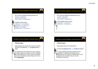 11.03.2012
16
• Wir nehmen folgende Deklarationen an:
Girokonto einGirokonto;
Sparkonto einSparkonto;
Konto einKonto, einAnderesKonto;
• Legale Zuweisungen:
einGirokonto = new Girokonto();
einSparkonto = new Sparkonto();
einGirokonto.sollzinsen = 12;
einKonto = einGirokonto;
einAnderesKonto = new Sparkonto();
• Wir nehmen folgende Deklarationen an:
Girokonto einGirokonto;
Sparkonto einSparkonto;
Konto einKonto, einAnderesKonto;
• Nicht legale Zuweisungen:
einSparkonto = einGirokonto;
einGirokonto = new Sparkonto();
 Erläuterungen:
 Jedes Sparkonto / Girokonto ist auch ein Konto, 
deshalb ist einKonto = einSparkonto
legal.
 Ein Objekt der einen Klasse kann also mehrere
Erscheinungsformen haben, es kann ein Objekt
der Klasse selbst sein, oder es kann ein Objekt
einer der Unterklassen dieser Klasse sein. Es ist
also polymorph. 
 Erläuterungen:
 Nicht jedes Konto ist ein Sparkonto.
 Ist dann einSparkonto = einKonto legal?
 Ja, denn Objekte der Klasse Sparkonto sind
wandelbar zu Objekten der Klasse Konto. 
Allerdings ist der Zugriff auf alle Attribute nicht
möglich, denn einKonto hat ja nicht die 
Sparkonto‐Attribute.
 