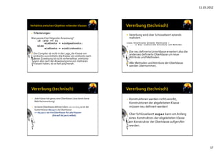 11.03.2012
17
 Erläuterungen:
Was passiert bei folgenderAnweisung?
if (x%2 == 0)
einKonto = einSparkonto;
else
einKonto = einGirokonto;
 Der Compiler ist nicht in der Lage, die Klasse von 
einKonto zu ermitteln. Die Klasse von einKonto nach
dieser Zuweisung ist nicht vorhersehbar. einKonto
kann also nach der Anweisung eine von mehreren
Klassen haben, es ist halt polymorph.
 Vererbung wird über Schüsselwort extends 
realisiert: 
class Unterklasse extends Oberklasse {
... // Hier zusätzliche Attribute und Methoden
}
 Die neu definierte Unterklasse erweitert also die 
anderswo definierteOberklasse um neue
Attribute und Methoden.
 Alle Methoden und Attribute der Oberklasse
werden übernommen.
• Jede Klasse hat genau eine Oberklasse (Java kennt keine
Mehrfachvererbung)
• Ist keine Oberklasse definiert (kein extends), so ist die 
Systemklasse Object die Oberklasse
=> Object ist eine Oberklasse für alle Klassen
(bis auf Object selbst)
• Konstruktoren werden nicht vererbt, 
Konstruktoren der abgeleiteten Klasse
müssen neu definiert werden!
• Über Schlüsselwort super kann am Anfang
eines Konstruktors der abgeleiteten Klasse
ein Konstruktor der Oberklasse aufgerufen
werden.
 