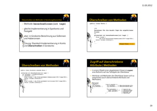 11.03.2012
19
• Methode: berechneZinsen(int tage)
• gleiche Implementierung in Sparkonto und 
Festgeld
• aber: in Girokonto Berechnung aus Sollzinsen 
und Habenzinsen
• Lösung: Standard‐Implementierung in Konto 
und Überschreiben in Girokonto
public class Konto {
...
/**
berechnet für die Anzahl Tage die angefallenen
Zinsen
*/
protected int berechneZinsen(int tage) {
Float zinsen =
new Float(kontostand*(habenzinsen/100)*(tage/360));
return (zinsen.intValue());
}
...
}
Wrapper-Klasse: Float
Wrapper-Klasse: Float
public class Girokonto extends Konto {
...
protected int berechneZinsen(int tage) {
int guthaben = holeKontostand();
if (guthaben > 0) {
Float zinsen = new Float(guthaben*(habenzinsen/100)*(tage/360));
return (zinsen.intValue());
} else {
Float zinsen = new Float(guthaben*(sollzinsen/100)*(tage/360));
return (zinsen.intValue());
}
}
}
 In einemObjekt einer abgeleiteten Klasse ist super
eine Referenz auf das Teilobjekt der Oberklasse
 Attribute und Methoden der Oberklasse lassen sich so 
ansprechen (auch überschriebeneAttribute und 
Methoden)
 Beispiel:
class A { class B extends A {
int variable; int variable; // Überschreibendes Attr.
void methode() { void methode() { // Überschreibende Meth.
... ...
} }
} void methode2() { // Zugriff auf
super.variable = 3; // überschriebene
super.methode(); // Attribute und
} // Methoden der
} // Oberklasse
 