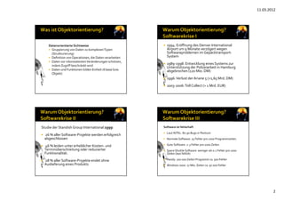 11.03.2012
2
Datenorientierte Sichtweise
 Gruppierung von Daten zu komplexen Typen 
(Strukturierung)
 Definition von Operationen, die Daten verarbeiten 
 Daten vor inkonsistenten Veränderungen schützen, 
indem Zugriff beschränkt wird
 Daten und Funktionen bilden Einheit (Klasse bzw. 
Objekt)
 1994: Eröffnung des Denver International 
Airport um 9 Monate verzögert wegen 
Softwareproblemen im Gepäcktransport‐
System
 1989‐1998: Entwicklung eines Systems zur 
Unterstützung der Polizeiarbeit in Hamburg 
abgebrochen (120 Mio. DM)
 1996: Verlust der Ariane 5 (>1,65 Mrd. DM)
 2003‐2006: Toll Collect (> 1 Mrd. EUR)
Studie der Standish Group International 1999:
 26 % aller Software‐Projekte werden erfolgreich 
abgeschlossen
 46 % leiden unter erheblicher Kosten‐ und 
Terminüberschreitung oder reduzierter 
Funktionalität.
 28 % aller Software‐Projekte endet ohne 
Auslieferung eines Produkts 
Software ist fehlerhaft
 Laut INTEL: 80‐90 Bugs in Pentium
 Normale Software: 25 Fehler pro 1000 Programmzeilen.
 Gute Software: 2‐3 Fehler pro 1000 Zeilen.
 Space Shuttle Software: weniger als 0.1 Fehler pro 1000 
Zeilen (laut NASA)
 Handy: 200 000 Zeilen Programm ca. 500 Fehler
 Windows 2000: 27 Mio. Zeilen ca. 50 000 Fehler
 