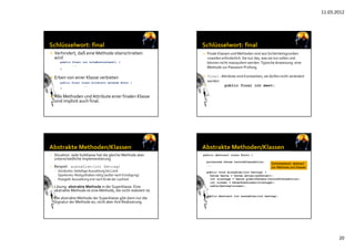11.03.2012
20
 Verhindert, daß eine Methode überschrieben 
wird
public final int holeKontostand() {
...
}
 Erben von einer Klasse verbieten
public final class Girokonto extends Konto {
...
}
 Alle Methoden und Attribute einer finalen Klasse 
sind implizit auch final.
 Finale Klassen und Methoden sind aus Sicherheitsgründen 
zuweilen erforderlich. Sie tun das, was sie tun sollen und 
können nicht manipuliert werden. Typische Anweisung: eine 
Methode zur Passwort‐Prüfung.
 final ‐ Attribute sind Konstanten, sie dürfen nicht verändert 
werden
 public final int mwst;
• Situation: Jede Subklasse hat die gleiche Methode aber 
unterschiedliche Implementierung
• Beispiel: auszahlen(int betrag)
– Girokonto: beliebige Auszahlung bis Limit
– Sparkonto: Restguthaben nötig (außer nach Kündigung)
– Festgeld: Auszahlung erst nach Ende der Laufzeit                                           
• Lösung: abstrakte Methode in der Superklasse. Eine 
abstrakte Methode ist eine Methode, die nicht realisiert ist.
• Die abstrakte Methode der Superklasse gibt dann nur die 
Signatur der Methode an, nicht aber ihre Realisierung.
public abstract class Konto {
protected Datum letzteTransaktion;
...
public void einzahlen(int betrag) {
Datum heute = Datum.aktuellesDatum();
int zinstage = heute.gibDifferenz(letzteTransaktion);
int zinsen = berechneZinsen(zinstage);
zahle(betrag+zinsen);
}
public abstract int auszahlen(int betrag);
}
Schlüsselwort: abstract
vor Methode und Klasse
Schlüsselwort: abstract
vor Methode und Klasse
 