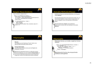 11.03.2012
21
class Girokonto extends Konto {
...
public int auszahlen(int betrag) {
Datum heute = Datum.aktuellesDatum();
int zinstage = heute.gibDifferenz(letzteTransaktion);
int zinsen = berechneZinsen(zinstage);
zahle(zinsen);
if (kontostand-betrag > dispo) {
zahle(-betrag);
return (betrag);
} else Bildschirm.gibAus(“Kein Auszahlen möglich“);
return (0);
}
}
• Enthält eine Klasse eine abstrakte Methode, so ist die ganze 
Klasse abstract
• Eine abstrakte Klasse kann nicht instanziiert werden. D.h., es 
können keine Objekte zu dieser Klasse erzeugt werden. Es 
kann nur Objekte zu den nicht abstrakten Unterklassen 
geben. 
• Abstrakte Methoden müssen in den Subklassen 
implementiert werden (oder die Subklassen sind wieder 
abstract)
• Wunsch: 
Alle Objekte aus der Oberklasse “Konto” sollen in der 
gleichen Weise behandelt werden können.
• Lösung: Polymorphie
Eine Oberklassen‐Referenz kann auch auf Objekte der 
Subklassen verweisen.
• Methoden der Oberklasse können so aufgerufen werden.
Wurde eine Methode von einer Subklasse überschrieben, so 
wird nicht die Methodenimplementierung der Oberklasse
aufgerufen, sondern die Implementierung der Subklasse.
 Methoden können so mit allen möglichen Konten 
arbeiten
public int berechneVermoegen(Konto[] konten) {
int vermoegen = 0;
for (int i=0; i<konten.length; i++) {
Konto k = konten[i];
vermoegen += k.holeKontostand();
}
return (vermoegen);
}
 Methodenaufruf wird an die entsprechende 
Subklasse weitergeleitet
 
