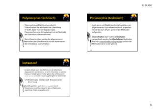 11.03.2012
22
• Polymorphie wird beiVererbung durch
Überschreiben der Methoden der Oberklasse
erreicht, dabei muß die Signatur (also 
Parameterliste und Rückgabetyp) mit der Methode
der Oberklasse übereinstimmen.
• Beim Überschreiben werden die allgemeineren
Methoden (der Oberklasse) durch die konkreteren
der Unterklasse überschrieben.
134
• Auch wenn ein Objekt durch eineVariable eines
allgemeinerenTyps referenziert wird, so werden
immer die zum Objekt gehörenden Methoden
aufgerufen.
• Überschreiben darf nicht mit Überladen
verwechselt werden, bei überladenen Methoden
hat man unterschiedliche Signaturen und nur der 
Methodenname ist der gleiche.
• Da jedes Objekt auch über Referenzen der Oberklasse
angesprochen werden kann, ist nicht immer klar, zu welcher
Klasse ein Objekt gehört. Daher gibt es das Schlüsselwort
instanceof, um die Klassenzugehörigkeit zu bestimmen:
if(Objektname instanceof Klassenname)
Anweisung
• Die Abfrage liefert auch dann true, wenn durch
Klassenname eine Oberklasse für das zu Objektname
zugehörige Objekt angegeben wird
 