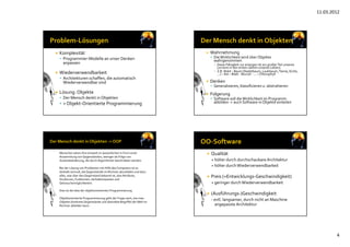 11.03.2012
4
 Komplexität
 Programmier‐Modelle an unser Denken 
anpassen
 Wiederverwendbarkeit
 Architekturen schaffen, die automatisch 
Wiederverwendbar sind
 Lösung: Objekte
 Der Mensch denkt in Objekten
 > Objekt‐Orientierte Programmierung
 Wahrnehmung
 Die Wirklichkeit wird über Objekte 
wahrgenommen
▪ Diese Fähigkeit zur erlangen ist ein großer Teil unseres 
Lernens in den ersten Jahren unseres Lebens
▪ Z.B. Wald – Baum (Nadelbaum, Laubbaum, Tanne, Eiche, 
...) – Ast – Blatt ‐Wurzel ‐ ... – Chlorophyll
 Denken
 Generalisieren, klassifizieren u. abstrahieren
 Folgerung
 Software soll die Wirklichkeit im Programm 
abbilden ‐> auch Software in Objekte einteilen
Menschen sehen ihre Umwelt im wesentlichen in Form einer 
Ansammlung von Gegenständen, weniger als Folge von 
Zustandsänderung, die durch Algorithmen beschrieben werden.
Bei der Lösung von Problemen mit Hilfe des Computers ist es 
deshalb sinnvoll, die Gegenstände im Rechner abzubilden und dazu 
alles, was über den Gegenstand bekannt ist, also Attribute, 
Strukturen, Funktionen, Verhaltensweisen und 
Gebrauchsmöglichkeiten.
Dies ist die Idee der objektorientierten Programmierung.
Objektorientierte Programmierung geht der Frage nach, wie man 
Objekte (konkrete Gegenstände und abstrakte Begriffe) der Welt im 
Rechner abbilden kann.
 Qualität 
+ höher durch durchschaubare Architektur
+ höher durch Wiederverwendbarkeit
 Preis (=Entwicklungs‐Geschwindigkeit)
+ geringer durch Wiederverwendbarkeit
 (Ausführungs‐)Geschwindigkeit
‐ evtl. langsamer, durch nicht an Maschine 
angepasste Architektur
 