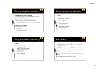 11.03.2012
9
 Klasse erweitern um Attribute, Methoden
 Erzeugen von Objekten und Nachrichtenaustausch (Methoden) 
zwischen Objekten
 Ergänzen Sie die Klasse "Girokonto":
 zum Sperren eines Kontos: boolesches Attribut istGesperrt mit den 
Methoden void sperre(), void entsperre() und boolean istGesperrt()
 zum Überschreiben des aktuellen Kontostandes mit einem übergebenen Betrag die 
Methode setzeKontostand() 
 Testen der Klasse "Girokonto"
 Erzeugen eines Girokonto‐Objekts
 Nacheinander Einzahlen von 100 Pfennigen, Abheben von 20 Pfennigen und Einzahlen 
von 30 Pfennigen
 Anschließend Kontostand ausgeben
 Lösung 1:
public class Girokonto {
...
private boolean istGesperrt;
...
public void sperre() {
istGesperrt=true;
}
public void entsperre(){
istGesperrt=false;
}
public boolean istGesperrt (){
return (istGesperrt);
}
...
}
 Lösung 2:
public class TestGirokonto {
public static void main(String[] args) {
// erzeuge neues Konto
Girokonto konto = new Girokonto();
// führe Transaktionen durch
konto.zahle(+100);
konto.zahle(+30);
konto.zahle(-20);
// gib Kontostand aus
int aktuellerStand = konto.holeKontostand();
System.out.println(aktuellerStand);
}
}
 Methode, die automatisch bei Erzeugung eines Objektes
aufgerufen wird
 Wird in der Regel benutzt, um Attribute zu initialisieren
 Dadurch charakterisiert, daß der Methodenname mit dem
Klassennamen übereinstimmt
 Konstruktoren besitzen keinen Rückgabewert (auch nicht
void)
 Überladen von Konstruktoren ist möglich
 