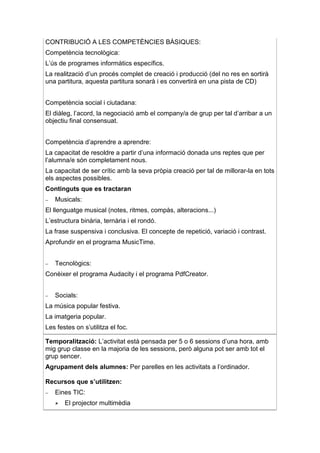 CONTRIBUCIÓ A LES COMPETÈNCIES BÀSIQUES:
Competència tecnològica:
L’ús de programes informàtics específics.
La realització d’un procés complet de creació i producció (del no res en sortirà
una partitura, aquesta partitura sonarà i es convertirà en una pista de CD)


Competència social i ciutadana:
El diàleg, l’acord, la negociació amb el company/a de grup per tal d’arribar a un
objectiu final consensuat.


Competència d’aprendre a aprendre:
La capacitat de resoldre a partir d’una informació donada uns reptes que per
l’alumna/e són completament nous.
La capacitat de ser crític amb la seva pròpia creació per tal de millorar-la en tots
els aspectes possibles.
Continguts que es tractaran
−   Musicals:
El llenguatge musical (notes, ritmes, compàs, alteracions...)
L’estructura binària, ternària i el rondó.
La frase suspensiva i conclusiva. El concepte de repetició, variació i contrast.
Aprofundir en el programa MusicTime.


−   Tecnològics:
Conèixer el programa Audacity i el programa PdfCreator.


−   Socials:
La música popular festiva.
La imatgeria popular.
Les festes on s’utilitza el foc.

Temporalització: L’activitat està pensada per 5 o 6 sessions d’una hora, amb
mig grup classe en la majoria de les sessions, però alguna pot ser amb tot el
grup sencer.
Agrupament dels alumnes: Per parelles en les activitats a l’ordinador.

Recursos que s’utilitzen:
−   Eines TIC:
       El projector multimèdia
 