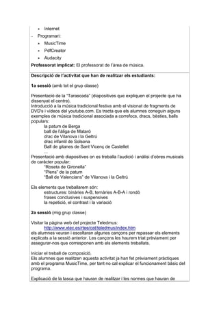 Internet
−   Programari:
       MusicTime
       PdfCreator
       Audacity
Professorat implicat: El professorat de l’àrea de música.

Descripció de l’activitat que han de realitzar els estudiants:

1a sessió (amb tot el grup classe)

Presentació de la “Tarascada” (diapositives que expliquen el projecte que ha
dissenyat el centre).
Introducció a la música tradicional festiva amb el visionat de fragments de
DVD's i vídeos del youtube.com. Es tracta que els alumnes coneguin alguns
exemples de música tradicional associada a correfocs, dracs, bèsties, balls
populars:
       la patum de Berga
       ball de l’àliga de Mataró
       drac de Vilanova i la Geltrú
       drac infantil de Solsona
       Ball de gitanes de Sant Vicenç de Castellet
       ...
Presentació amb diapositives on es treballa l’audició i anàlisi d’obres musicals
de caràcter popular:
       “Roseta de Gironella”
       “Plens” de la patum
       “Ball de Valencians” de Vilanova i la Geltrú

Els elements que treballarem són:
       estructures: binàries A-B, ternàries A-B-A i rondó
       frases conclusives i suspensives
       la repetició, el contrast i la variació

2a sessió (mig grup classe)

Visitar la pàgina web del projecte Teledmus:
        http://www.xtec.es/rtee/cat/teledmus/index.htm
els alumnes veuran i escoltaran algunes cançons per repassar els elements
explicats a la sessió anterior. Les cançons les haurem triat prèviament per
assegurar-nos que corresponen amb els elements treballats.

Iniciar el treball de composició.
Els alumnes que realitzen aquesta activitat ja han fet prèviament pràctiques
amb el programa MusicTime, per tant no cal explicar el funcionament bàsic del
programa.

Explicació de la tasca que hauran de realitzar i les normes que hauran de
 