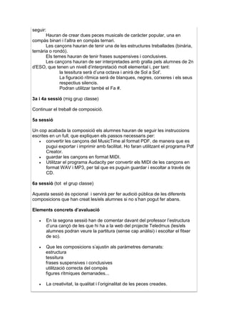 seguir:
       Hauran de crear dues peces musicals de caràcter popular, una en
compàs binari i l’altra en compàs ternari.
       Les cançons hauran de tenir una de les estructures treballades (binària,
ternària o rondó).
       Els temes hauran de tenir frases suspensives i conclusives.
       Les cançons hauran de ser interpretades amb gralla pels alumnes de 2n
d'ESO, que tenen un nivell d’interpretació molt elemental i, per tant:
              la tessitura serà d’una octava i anirà de Sol a Sol'.
              La figuració rítmica serà de blanques, negres, corxeres i els seus
              respectius silencis.
              Podran utilitzar també el Fa #.

3a i 4a sessió (mig grup classe)

Continuar el treball de composició.

5a sessió

Un cop acabada la composició els alumnes hauran de seguir les instruccions
escrites en un full, que expliquen els passos necessaris per:
   •   convertir les cançons del MusicTime al format PDF, de manera que es
       pugui exportar i imprimir amb facilitat. Ho faran utilitzant el programa Pdf
       Creator.
   •   guardar les cançons en format MIDI.
   •   Utilitzar el programa Audacity per convertir els MIDI de les cançons en
       format WAV i MP3, per tal que es puguin guardar i escoltar a través de
       CD.

6a sessió (tot el grup classe)

Aquesta sessió és opcional i servirà per fer audició pública de les diferents
composicions que han creat les/els alumnes si no s’han pogut fer abans.

Elements concrets d’avaluació

   •   En la segona sessió han de comentar davant del professor l’estructura
       d’una cançó de les que hi ha a la web del projecte Teledmus (les/els
       alumnes podran veure la partitura (sense cap anàlisi) i escoltar el fitxer
       de so).

   •   Que les composicions s’ajustin als paràmetres demanats:
       estructura
       tessitura
       frases suspensives i conclusives
       utilització correcta del compàs
       figures rítmiques demanades...

   •   La creativitat, la qualitat i l’originalitat de les peces creades.
 