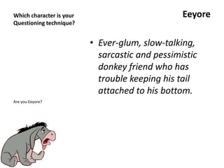Which character is your
Questioning technique?
Eeyore
• Ever-glum, slow-talking,
sarcastic and pessimistic
donkey friend who has
trouble keeping his tail
attached to his bottom.
Are you Eeyore?
 