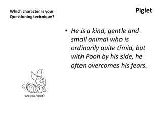 Which character is your
Questioning technique?
Piglet
• He is a kind, gentle and
small animal who is
ordinarily quite timid, but
with Pooh by his side, he
often overcomes his fears.
Are you Piglet?
 