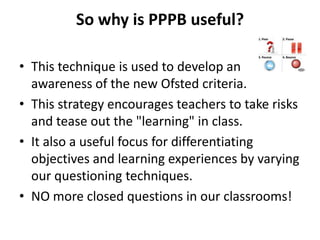 So why is PPPB useful?
• This technique is used to develop an
awareness of the new Ofsted criteria.
• This strategy encourages teachers to take risks
and tease out the "learning" in class.
• It also a useful focus for differentiating
objectives and learning experiences by varying
our questioning techniques.
• NO more closed questions in our classrooms!
 