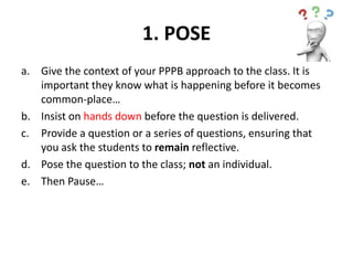 1. POSE
a. Give the context of your PPPB approach to the class. It is
important they know what is happening before it becomes
common-place…
b. Insist on hands down before the question is delivered.
c. Provide a question or a series of questions, ensuring that
you ask the students to remain reflective.
d. Pose the question to the class; not an individual.
e. Then Pause…
 
