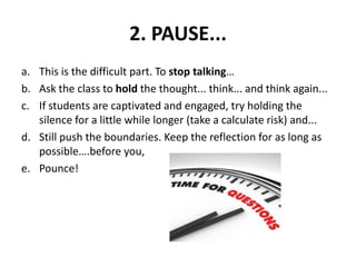 2. PAUSE...
a. This is the difficult part. To stop talking…
b. Ask the class to hold the thought... think... and think again...
c. If students are captivated and engaged, try holding the
silence for a little while longer (take a calculate risk) and...
d. Still push the boundaries. Keep the reflection for as long as
possible….before you,
e. Pounce!
 