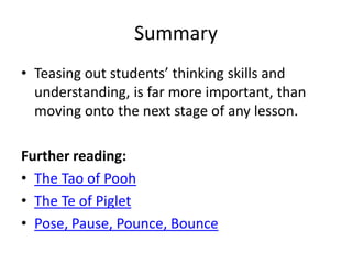 Summary
• Teasing out students’ thinking skills and
understanding, is far more important, than
moving onto the next stage of any lesson.
Further reading:
• The Tao of Pooh
• The Te of Piglet
• Pose, Pause, Pounce, Bounce
 