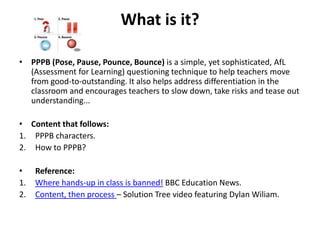 What is it?
• PPPB (Pose, Pause, Pounce, Bounce) is a simple, yet sophisticated, AfL
(Assessment for Learning) questioning technique to help teachers move
from good-to-outstanding. It also helps address differentiation in the
classroom and encourages teachers to slow down, take risks and tease out
understanding...
• Content that follows:
1. PPPB characters.
2. How to PPPB?
• Reference:
1. Where hands-up in class is banned! BBC Education News.
2. Content, then process – Solution Tree video featuring Dylan Wiliam.
 