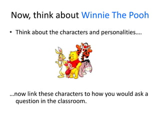 Now, think about Winnie The Pooh
• Think about the characters and personalities….
…now link these characters to how you would ask a
question in the classroom.
 