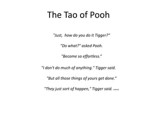 The Tao of Pooh
"Just, how do you do it Tigger?“
"Do what?" asked Pooh.
"Become so effortless.“
"I don't do much of anything." Tigger said.
"But all those things of yours get done.“
"They just sort of happen," Tigger said. (edited)
 