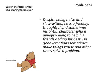 Which character is your
Questioning technique?
Pooh-bear
• Despite being naïve and
slow-witted, he is a friendly,
thoughtful and sometimes
insightful character who is
always willing to help his
friends and try his best. His
good intentions sometimes
make things worse and other
times solve a problem.
Are you Pooh?
 