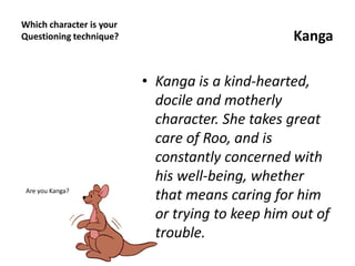 Which character is your
Questioning technique? Kanga
• Kanga is a kind-hearted,
docile and motherly
character. She takes great
care of Roo, and is
constantly concerned with
his well-being, whether
that means caring for him
or trying to keep him out of
trouble.
Are you Kanga?
 