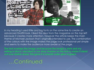 In my heading I used little and big fonts on the same line to create an advanced Graffiti look. I liked this idea from the magazine on the top left because it creates more attention, however the article keeps the main theme of Michael Jackson that I originally intended to use. The combination of the colours with the image makes the page look professional yet simple and seems to make the audience more aware of the page.The text overlaps the image and because the image is dark and my writing is black I decided to use drop shadow on the text to make it stand out over darker areas, this gave it a smooth outer glow in green.…Continued