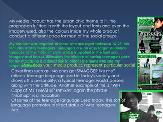 My Media Product has the Urban chic theme to it, the progression is fitted in with the layout and fonts and even the imagery used, also the colours inside my whole product conduct a different code for most of the social groups.My product was targeted at those who are aged between 16-25, this includes mostly teenagers. Teenagers are an easy target audience because of the  “Urban” style, which is applied in the font and imagery and layout. Ultimately the relation of having teenagers pose for my magazine is a direct link to attract the teens who are my target audience. How does your media product represent particular social groups?Cover lines such as “No ones got SWAGGER like me” reflects teenage language used in today's society and shows off a personality, a typical teenager would possess along with the attitude. Another example of this is “WIN Copy of MJ’s MASHUP remixes” again the phrase “Mashup” is a indicationOf some of the teenage language used today. This sort of language promotes a direct status of who teenagersAre.