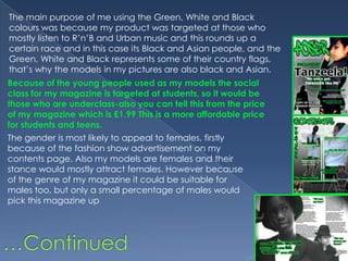 The main purpose of me using the Green, White and Black colours was because my product was targeted at those who mostly listen to R’n’B and Urban music and this rounds up a certain race and in this case its Black and Asian people, and the Green, White and Black represents some of their country flags, that’s why the models in my pictures are also black and Asian. Because of the young people used as my models the social class for my magazine is targeted at students, so it would be those who are underclass-also you can tell this from the price of my magazine which is £1.99 This is a more affordable price for students and teens.The gender is most likely to appeal to females, firstly because of the fashion show advertisement on my contents page. Also my models are females and their stance would mostly attract females. However because of the genre of my magazine it could be suitable for males too, but only a small percentage of males would pick this magazine up…Continued