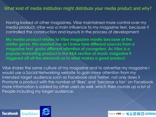 What kind of media institution might distribute your media product and why?Having looked at other magazines, Vibe maintained more control over my media product. Vibe was a main influence to my magazine text, because it controlled the construction and layouts in the process of developmentMy media product relates to Vibe magazine mostly because of the similar genre, this assisted me as I knew how different sources from a magazine text  grabs different attention of youngsters. As Vibe is a popular marketing product in the R&B section of music magazine it triggered off all the elements as to what makes a good product.Vibe shares the same culture of my magazine and to advertise my magazine I would use a Social Networking website to gain more attention from my intended target audience such as Facebook and Twitter, not only does it Promote a product with the number of ‘likes’ and ‘become a fan’ on Facebook,more information is added by other users as well, which then rounds up a lot ofPeople including my target audience.