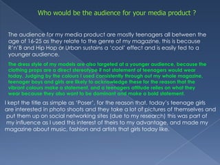 Who would be the audience for your media product ? The audience for my media product are mostly teenagers all between the age of 16-25 as they relate to the genre of my magazine, this is because R’n’B and Hip Hop or Urban sustains a ‘cool’ effect and is easily fed to a younger audience. The dress style of my models are also targeted at a younger audience, because the clothing props are a direct stereotype if not statement of teenagers would wear today. Judging by the colours I used consistently through out my whole magazine, teenager boys and girls are likely to acknowledge these for the reason that the vibrant colours make a statement, and a teenagers attitude relies on what they wear because they also want to be dominant and make a bold statement. I kept the title as simple as ‘Poser’, for the reason that, today’s teenage girls are interested in photo shoots and they take a lot of pictures of themselves and put them up on social networking sites (due to my research) this was part of my influence as I used this interest of theirs to my advantage, and made my magazine about music, fashion and artists that girls today like.