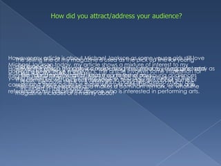 How did you attract/address your audience?However my article is about Michael Jackson as some young girls still love Michael Jackson today, my article shows a mixture of interest to my audience even those n their 20’s, the article involves some inspiration for young readers and might interest people who are still thinking of their careers and these could be those who are still in University, so the age reference in my article is for anyone who is interested in performing arts.The selling line of my magazine is used as the pick up line for young girls especially:TOMORROWS STAR TODAYThis continues with a direct message to teenage girls about some of their favourite celebrities and makes a dominant remark, of what the magazine includes or is mainly aboutMainly through the colour consistency throughout my magazine, and the young models, also I  kept the interest of my young audiences artists, because the R’n’B artists that young girls love so much are included in this magazine.However the gossip of artists is a major thing that attracts young girls today as they like “discussing” what artists are up to these days.