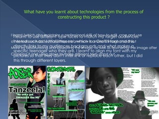 What have you learnt about technologies from the process of constructing this product ?I learnt (which also maintains a professional skill) of how to edit, crop and use other tools on Adobe Photoshop. I learnt how to make a image stand out More by desaturating and saturating the image, as well as feathering the image after Cropping it and using glows to make different texts stand outI learnt to use different type faces to match my target audiences interest such as ‘Justaiiiittteeee’, which is a Graffiti font and this directly links to my audiences backgrounds and what makes a specific teenager who they are. I learnt to align my font with my pictures so that they don’t inter link or replace each other, but I did this through different layers. 