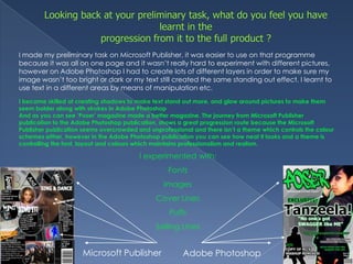 Looking back at your preliminary task, what do you feel you have learnt in theprogression from it to the full product ?I made my preliminary task on Microsoft Publisher, it was easier to use on that programme because it was all on one page and it wasn’t really hard to experiment with different pictures, however on Adobe Photoshop I had to create lots of different layers in order to make sure my image wasn’t too bright or dark or my text still created the same standing out effect. I learnt to use text in a different areas by means of manipulation etc.I became skilled at creating shadows to make text stand out more, and glow around pictures to make them seem bolder along with strokes in Adobe PhotoshopAnd as you can see ‘Poser’ magazine made a better magazine. The journey from Microsoft Publisher publication to the Adobe Photoshop publication, shows a great progression route because the Microsoft Publisher publication seems overcrowded and unprofessional and there isn’t a theme which controls the colour schemes either, however in the Adobe Photoshop publication you can see how neat it looks and a theme is controlling the font, layout and colours which maintains professionalism and realism.I experimented with:FontsImagesCover LinesPuffsSelling LinesMicrosoft PublisherAdobe Photoshop