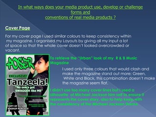 In what ways does your media product use, develop or challenge forms and conventions of real media products ?Cover PageFor my cover page I used similar colours to keep consistency within my magazine. I organised my Layouts by giving all my input a lot of space so that the whole cover doesn’t looked overcrowded or vacant. To retrieve the “Urban” look of my  R & B Music MagazineI used only three colours that would clash and make the magazine stand out more; Green, White and Black, this combination doesn’t make the magazine seem flat. I didn’t use too many cover lines but I used a silhouette  of Michael Jackson him self to ensure it represents the cover story, also to help keep with the consistency of the Michael Jackson theme.