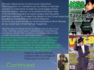 The main influence for my front cover came from Vibe Magazine. As I wanted to do my Article on MichaelJackson. It made sense to base my cover page on that Michael Jackson style too, so to achieve that look I took A hint off Vibe Magazine as Janet Jackson has the same look that I wanted, so to keep that relation to my Cover page look IDecided to manipulate some of that influence in to my own pose except my facial expression is full of attitude,As you would see in most hip hop magazines.I liked the idea of holding the hat as well because as part of one of the “Michael Jackson pose” holding the hat is essential and I wanted to maintain that consistency of professionalism in order to meet the provision of a real media product.The style of my magazine is really Urban yet cool and fullOf careful outburst of the main colour I used, which wasGreen. I liked the consistency of the colour Yellow for The masthead and cover lines on Vibe magazine, so I usedThat regularity on my front cover. This triggers off the sense Of ‘cool’ which is dominant in my target audience.I tried to use the Michael Jackson style in a range of Poses such as this one…Continued