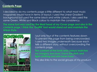 Contents PageI decided to do my contents page a little different to what most music magazines would have in terms of layout. I used the Linear Gradient background but used the same black and white colours. I also used the same Green, White and Black colour to maintain the consistency. The same font was used for the Mast head of my Cover page and also in the contents page, I think the ‘Graffiti’ font would stand out and maintain the Urban Style.I put only four of the contents features down To prevent the page from being overcrowded.I used two images underneath because each tells a different story, without overcrowding the contents page. The contrast of the fonts and colours matches my imagery because I have the dark and light clothing and skin tones here.This also links to the social groups of my product.