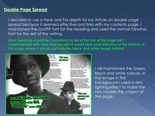 Double Page SpreadI decided to use a Near and Far depth for my Article on double page spread because it seemed effective and links with my contents page, I maintained the Graffiti font for the heading and used the normal Tahoma font for the rest of the writing.Most headings would be considered to be at the top of the page but I experimented with mine and thought It would look most effective at the bottom of the page, where it stands out from the black and white image behind.I still maintained the Green, black and white colours, in the image in the background I used a dim lighting effect to make the two models the subject of the page.