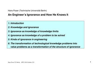 Hans Poser (Technische Universität Berlin)

An Engineer’s Ignorance and How He Knows It


1. Introduction
2. Knowledge and ignorance
3. Ignorance as knowledge of knowledge limits
4. Ignorance as knowledge of a problem to be solved
5. Kinds of ignorance in engineering
6. The transformation of technological knowledge problems into
   value problems as a transformation of the structure of ignorance




Hans Poser TU Berlin   fPET-2010 Golden, CO                           1
 