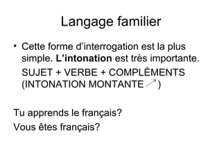Langage familier
• Cette forme d’interrogation est la plus
simple. L’intonation est très importante.
SUJET + VERBE + COMPLÉMENTS
(INTONATION MONTANTE )
Tu apprends le français?
Vous êtes français?
 