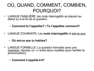 OÙ, QUAND, COMMENT, COMBIEN,
POURQUOI?
• LANGUE FAMILIÈRE: les mots interrogatifs se placent au
début ou à la fin de la question.
– Comment tu t’appelles? / Tu t’appelles comment?
• LANGUE COURANTE: Les mots interrogatifs et est-ce que.
– Où est-ce que tu habites?
• LANGUE FORMELLE: La question formulée avec une
inversion. Ajoutez un –t- entre deux voyelles (pour faciliter la
prononciation).
– Comment s’appelle-t-il?
 