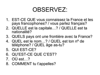 OBSERVEZ:
1. EST-CE QUE vous connaissez la France et les
pays francophones? / vous parlez français?
2. QUELLE est la capitale…? / QUELLE est ta
nationalité?
3. QUELS pays ont une frontière avec la France?
4. QUEL est le nom…? / QUEL est ton nº de
téléphone? / QUEL âge as-tu?
5. QUI EST-CE?
6. QU’EST-CE QUE C’EST?
7. OÙ est…?
8. COMMENT tu t’appelles?
 