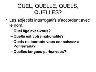 QUEL, QUELLE, QUELS,
QUELLES?
• Les adjectifs interrogatifs s’accordent avec
le nom.
– Quel âge avez-vous?
– Quelle est votre nationalité?
– Quels restaurants vous connaissez à
Ponferrada?
– Quelles langues parlez-vous?
 