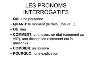 LES PRONOMS
INTERROGATIFS
– QUI: une personne.
– QUAND: le moment (la date, l’heure…)
– OÙ: lieu
– COMMENT: un moyen, un état (comment ça
va?), une description (comment est la
maison?)
– COMBIEN: un nombre
– POURQUOI: une explication
 