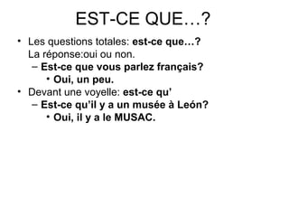 EST-CE QUE…?
• Les questions totales: est-ce que…?
La réponse:oui ou non.
– Est-ce que vous parlez français?
• Oui, un peu.
• Devant une voyelle: est-ce qu’
– Est-ce qu’il y a un musée à León?
• Oui, il y a le MUSAC.
 
