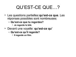 QU’EST-CE QUE…?
• Les questions partielles:qu’est-ce que. Les
réponses possibles sont nombreuses:
– Qu’est-ce que tu regardes?
• Je regarde la télé.
• Devant une voyelle: qu’est-ce qu’
– Qu’est-ce qu’il regarde?
• Il regarde un film.
 