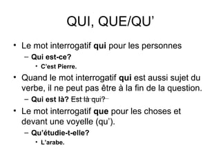 QUI, QUE/QU’
• Le mot interrogatif qui pour les personnes
– Qui est-ce?
• C’est Pierre.
• Quand le mot interrogatif qui est aussi sujet du
verbe, il ne peut pas être à la fin de la question.
– Qui est là? Est là qui?
• Le mot interrogatif que pour les choses et
devant une voyelle (qu’).
– Qu’étudie-t-elle?
• L’arabe.
 