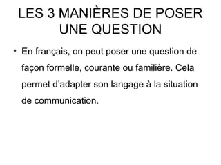 LES 3 MANIÈRES DE POSER
UNE QUESTION
• En français, on peut poser une question de
façon formelle, courante ou familière. Cela
permet d’adapter son langage à la situation
de communication.
 